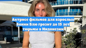 Актрисе фильмов для взрослых Бонни Блю грозит до 15 лет тюрьмы в Индонезии