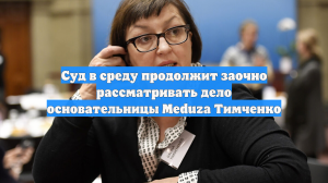 Суд в среду продолжит заочно рассматривать дело основательницы Meduza Тимченко