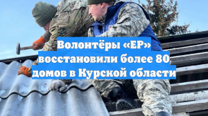 Волонтёры «ЕР» восстановили более 80 домов в Курской области