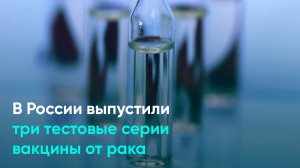 В России выпустили три тестовые серии вакцины от рака