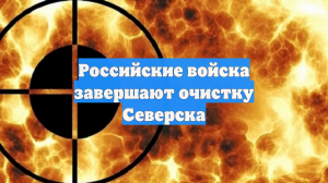 Российские войска завершают очистку Северска