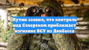 Путин заявил, что контроль над Северском приближает изгнание ВСУ из Донбасса