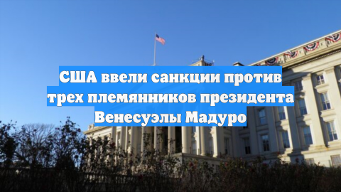 США ввели санкции против трех племянников президента Венесуэлы Мадуро