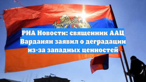 РИА Новости: священник ААЦ Варданян заявил о деградации из-за западных ценностей