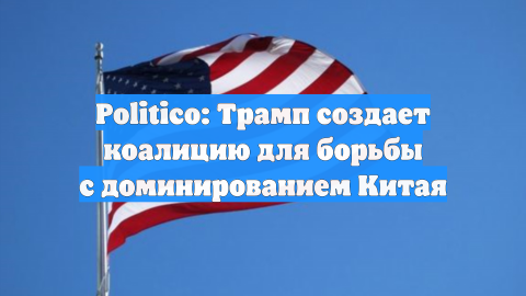 Politico: Трамп создает коалицию для борьбы с доминированием Китая
