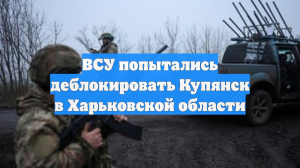 ВСУ попытались деблокировать Купянск в Харьковской области