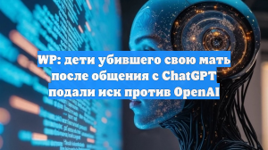 В США на создателей ChatGPT подали иск в суд за содействие в убийстве