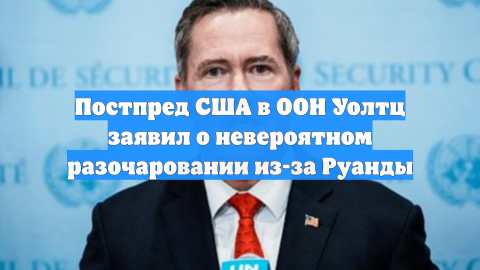 Постпред США в ООН Уолтц заявил о невероятном разочаровании из-за Руанды