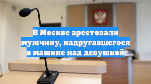 В Москве арестовали мужчину, надругавшегося в машине над девушкой