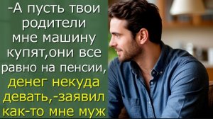 - А пусть твои родители мне машину купят, они все равно на пенсии,- заявил как-то мне муж