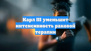 Карл III уменьшит интенсивность раковой терапии