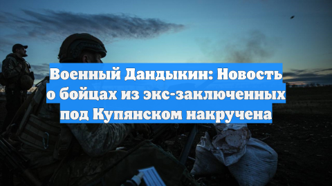 Военный Дандыкин: Новость о бойцах из экс-заключенных под Купянском накручена