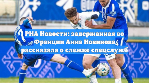 РИА Новости: задержанная во Франции Анна Новикова рассказала о слежке спецслужб