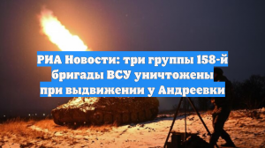 РИА Новости: три группы 158-й бригады ВСУ уничтожены при выдвижении у Андреевки