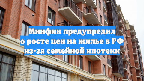 Минфин предупредил о росте цен на жилье в РФ из-за семейной ипотеки