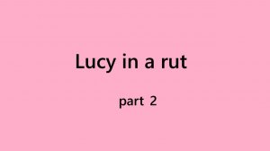 Part 2 Lucy in a rut