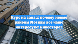 Курс на запад: почему новые районы Москвы все чаще интересуют инвесторов