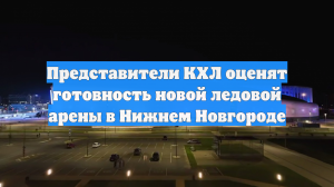 Представители КХЛ оценят готовность новой ледовой арены в Нижнем Новгороде