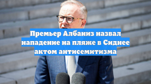 Премьер Албаниз назвал нападение на пляже в Сиднее актом антисемитизма