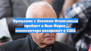 Прощание с Левоном Оганезовым пройдет в Нью-Йорке, композитора похоронят в США