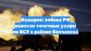 Кадыров: войска РФ нанесли точечные удары по ВСУ в районе Волчанска