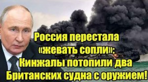 Россия перестала «жевать сопли»: Кинжалы потопили два Британских судна с оружием!