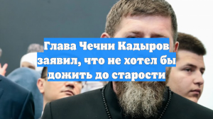 Глава Чечни Кадыров заявил, что не хочет жить до старости