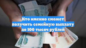 Кто именно сможет получить семейную выплату до 100 тысяч рублей