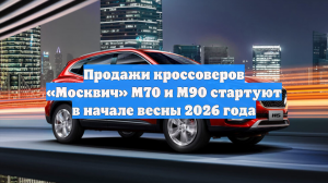 Продажи кроссоверов «Москвич» М70 и М90 стартуют в начале весны 2026 года