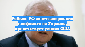 Рябков: РФ хочет завершения конфликта на Украине, приветствует усилия США