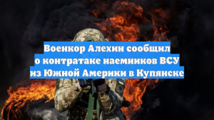 Военкор Алехин сообщил о контратаке наемников ВСУ из Южной Америки в Купянске