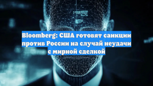 Bloomberg: США готовят санкции против России на случай неудачи с мирной сделкой