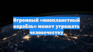 Огромный «инопланетный корабль» может угрожать человечеству