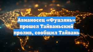 Авианосец «Фуцзянь» прошел Тайваньский пролив, сообщил Тайвань