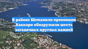 В районе Шемдинли провинции Хаккари обнаружили шесть загадочных круглых камней