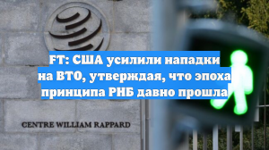 FT: США усилили нападки на ВТО, утверждая, что эпоха принципа РНБ давно прошла