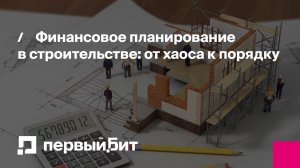 Финансовое планирование в строительстве: от хаоса к порядку | Первый Бит