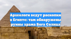 Археологи ведут раскопки в Египте: там обнаружены руины храма Бога Солнца