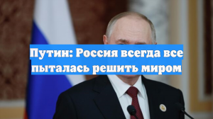 Путин: Россия всегда все пыталась решить миром