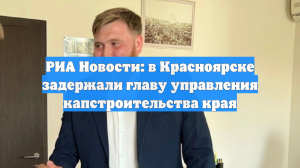 РИА Новости: в Красноярске задержали главу управления капстроительства края