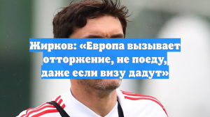 Жирков: «Европа вызывает отторжение, не поеду, даже если визу дадут»
