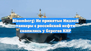Bloomberg: Не принятые Индией танкеры с российской нефти скопились у берегов КНР