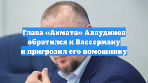 Глава «Ахмата» Алаудинов обратился к Вассерману и пригрозил его помощнику