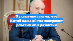 Лукашенко заявил, что Китай каждый год совершает революцию в развитии