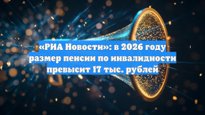 «РИА Новости»: в 2026 году размер пенсии по инвалидности превысит 17 тыс. рублей