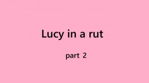 Part 2 Lucy in a rut