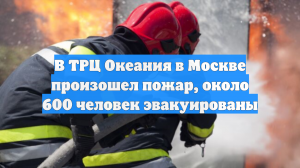 В ТРЦ Океания в Москве произошел пожар, около 600 человек эвакуированы
