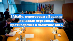 EADaily: переговоры в Берлине показали серьезные противоречия в политике США