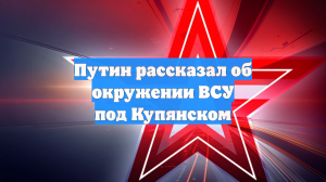 Путин: в районе Купянска окружены 15 батальонов ВСУ