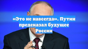 «Это не навсегда». Путин предсказал будущее России